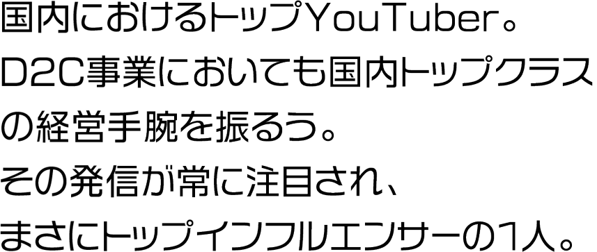 国内におけるトップYouTuber。D2C事業においても国内トップクラスの経営手腕を振るう。その発信が常に注目され、まさにトップインフルエンサーの1人。