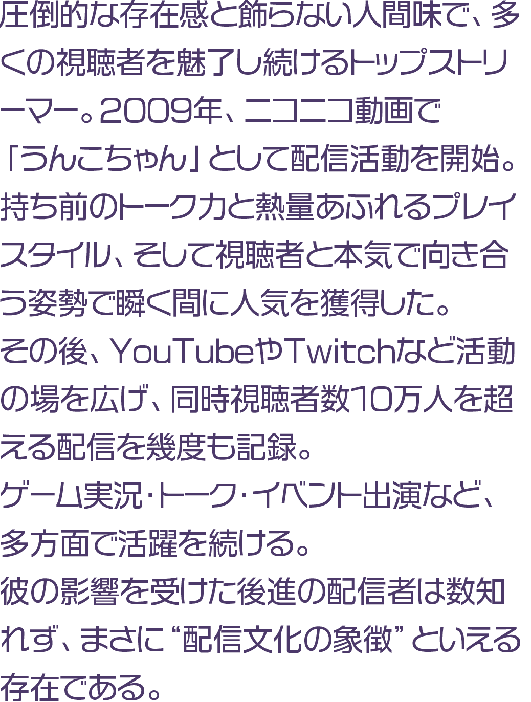 圧倒的な存在感と飾らない人間味で、多くの視聴者を魅了し続けるトップストリーマー。2009年、ニコニコ動画で「うんこちゃん」として配信活動を開始。持ち前のトーク力と熱量あふれるプレイスタイル、そして視聴者と本気で向き合う姿勢で瞬く間に人気を獲得した。その後、YouTubeやTwitchなど活動の場を広げ、同時視聴者数10万人を超える配信を幾度も記録。ゲーム実況・トーク・イベント出演など、多方面で活躍を続ける。彼の影響を受けた後進の配信者は数知れず、まさに“配信文化の象徴”といえる存在である。