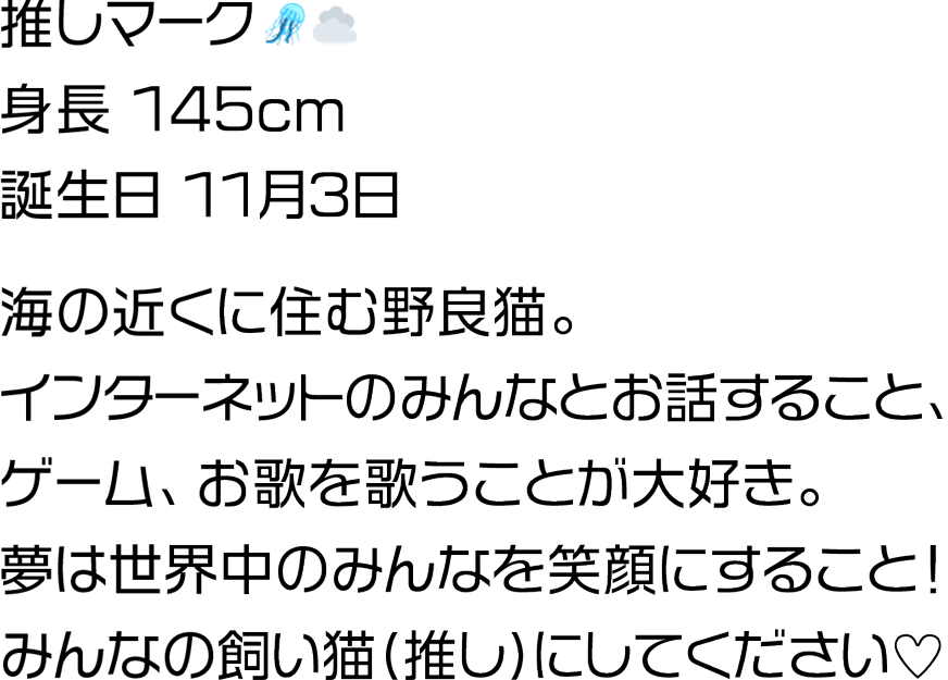 海の近くに住む野良猫。インターネットのみんなとお話すること、ゲーム、お歌を歌うことが大好き。夢は世界中のみんなを笑顔にすること！みんなの飼い猫(推し)にしてください♡