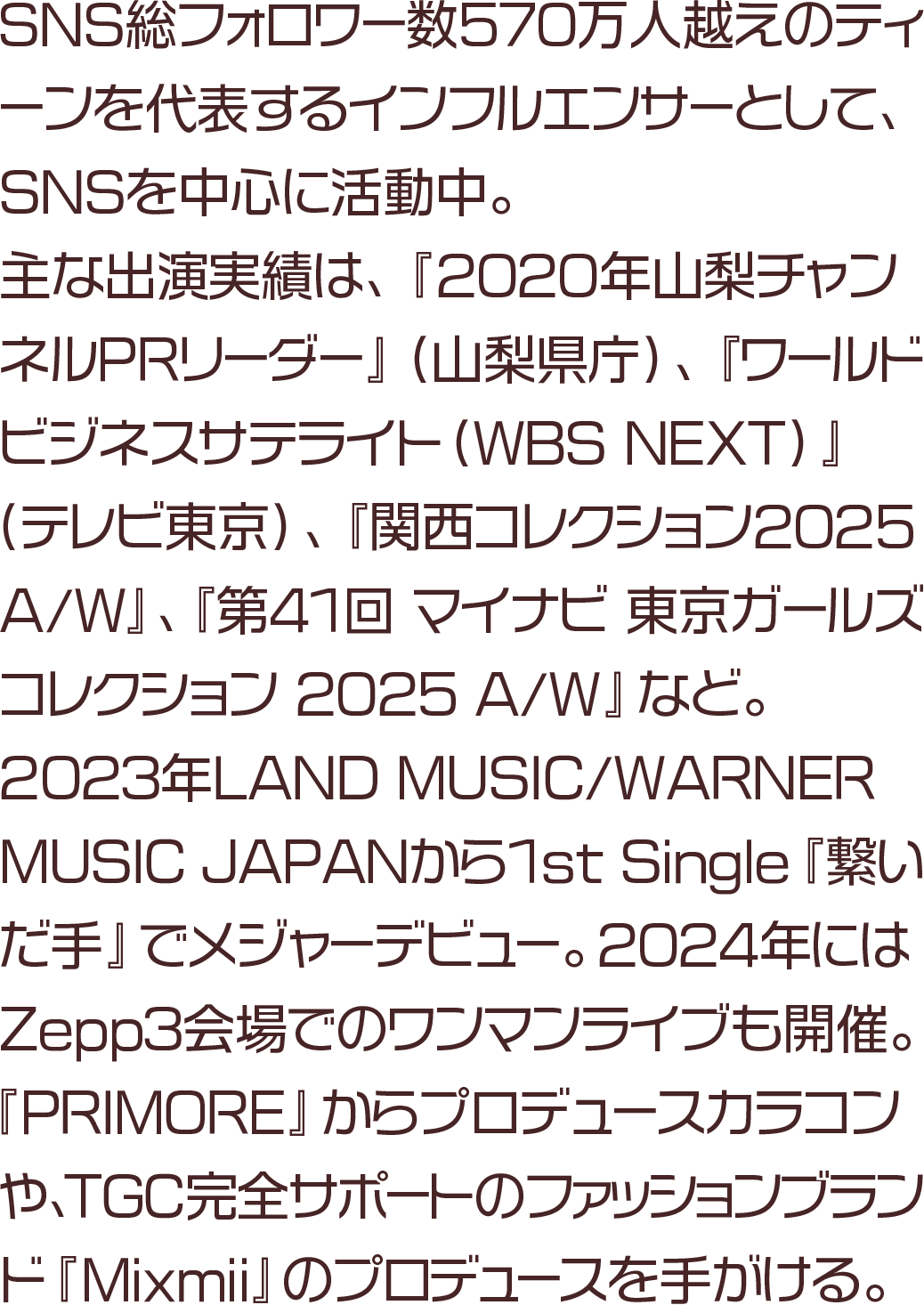 SNS総フォロワー数570万人越えのティーンを代表するインフルエンサーとして、SNSを中心に活動中。主な出演実績は、『2020年山梨チャンネルPRリーダー』（山梨県庁）、『ワールドビジネスサテライト（WBS NEXT）』（テレビ東京）、『関西コレクション2025 A/W』、『第41回 マイナビ 東京ガールズコレクション 2025 A/W』など。2023年LAND MUSIC/WARNER MUSIC JAPANから1st Single『繋いだ手』でメジャーデビュー。2024年にはZepp3会場でのワンマンライブも開催。『PRIMORE』からプロデュースカラコンや、TGC完全サポートのファッションブランド『Mixmii』のプロデュースを手がける。