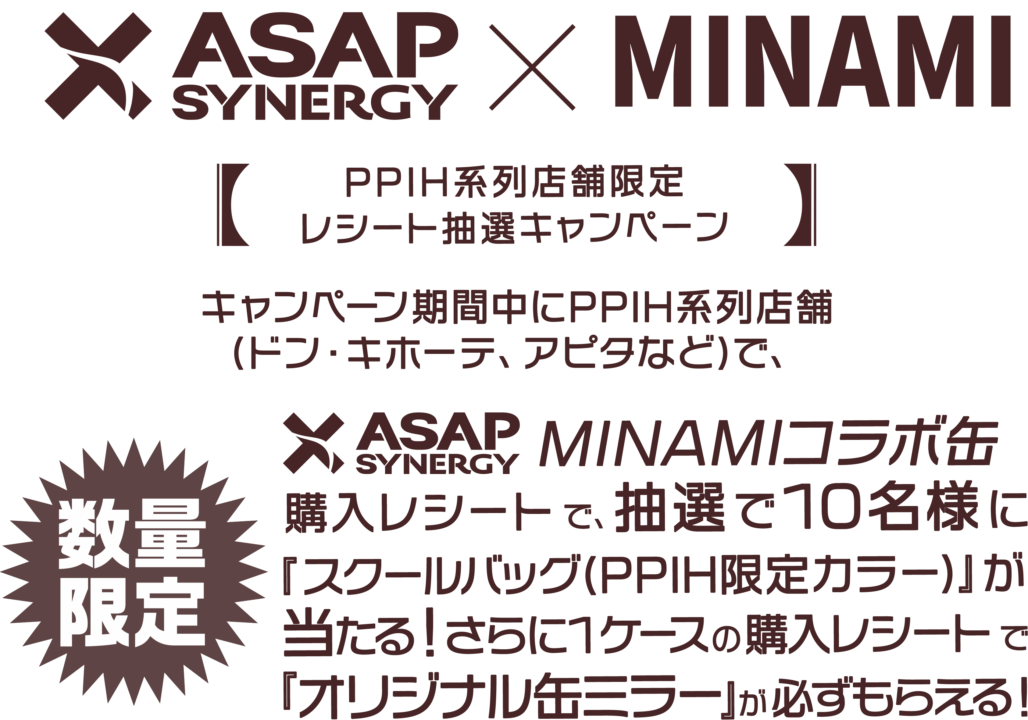 【数量限定】キャンペーン期間中にPPIH系列店舗(ドン・キホーテ、アピタなど)で、みなみコラボ缶購入レシートで、ASAP SYNERGYご購入頂いた方から抽選で10名様に『PPIH限定カラー スクールバッグ』が当たる！さらに１ケースの購入レシートで『オリジナル缶ミラー』がもらえる！