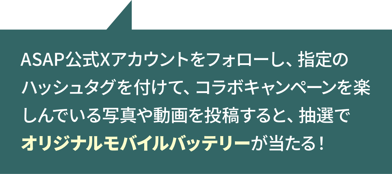 ASAP更新Xアカウントをフォローし、指定のハッシュタグを付けて、コラボキャンペーンを楽しんでいる写真や動画を投稿すると、抽選でオリジナルモバイルバッテリーが当たる!