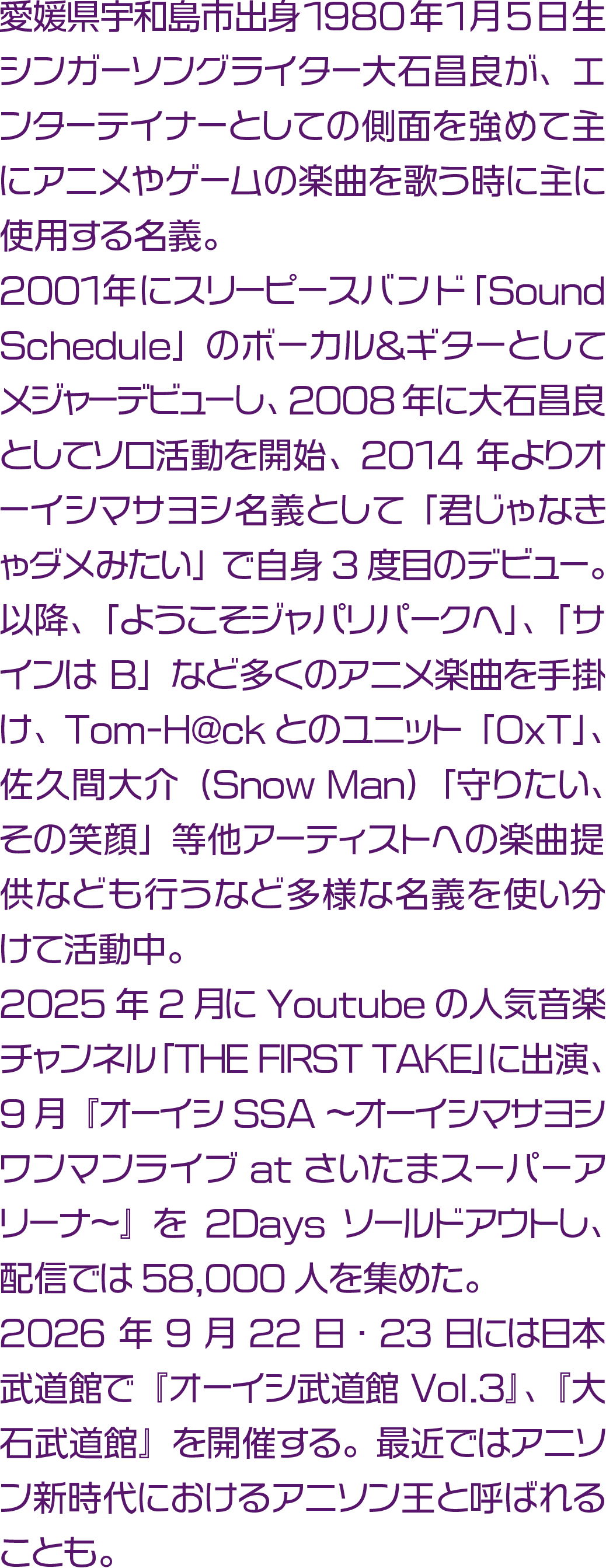愛媛県宇和島市出身 1980年1月5日生。
シンガーソングライター大石昌良が、エンターテイナーとしての側面を強めて主にアニメやゲームの楽曲を歌う時に主に使用する名義。2001年にスリーピースバンド「Sound Schedule」のボーカル＆ギターとしてメジャーデビューし、2008年に大石昌良としてソロ活動を開始、2014年よりオーイシマサヨシ名義として「君じゃなきゃダメみたい」で自身3度目のデビュー。以降、「ようこそジャパリパークへ」、「サインはB」など多くのアニメ楽曲を手掛け、Tom-H@ckとのユニット「OxT」、佐久間大介（Snow Man）「守りたい、その笑顔」等他アーティストへの楽曲提供なども行うなど多様な名義を使い分けて活動中。2025年2月にYoutubeの人気音楽チャンネル「THE FIRST TAKE」に出演、9月『オーイシSSA ～オーイシマサヨシ ワンマンライブ at さいたまスーパーアリーナ～』を2Daysソールドアウトし、配信では58,000人を集めた。2026年9月22日・23日には日本武道館で『オーイシ武道館 Vol.3』、『大石武道館』を開催する。最近ではアニソン新時代におけるアニソン王と呼ばれることも。