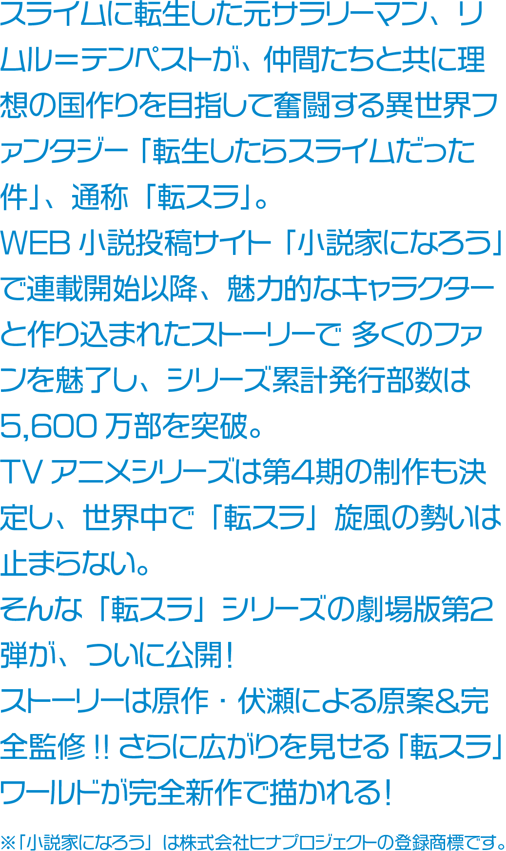 スライムに転生した元サラリーマン、リムル＝テンペストが、 仲間たちと共に理想の国作りを目指して奮闘する異世界ファンタジー 「転生したらスライムだった件」、通称「転スラ」。WEB小説投稿サイト「小説家になろう」で連載開始以降、魅力的なキャラクターと作り込まれたストーリーで 多くのファンを魅了し、シリーズ累計発行部数は5,600万部を突破。TVアニメシリーズは第４期の制作も決定し、世界中で「転スラ」旋風の勢いは止まらない。そんな「転スラ」シリーズの劇場版第２弾が、ついに公開！ストーリーは原作・伏瀬による原案＆完全監修!!さらに広がりを見せる「転スラ」ワールドが完全新作で描かれる！